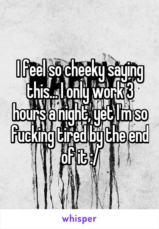 I feel so cheeky saying this... I only work 3 hours a night, yet I'm so fucking tired by the end of it :/