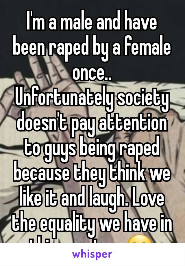 I'm a male and have been raped by a female once..
Unfortunately society doesn't pay attention to guys being raped because they think we like it and laugh. Love the equality we have in this country..😒