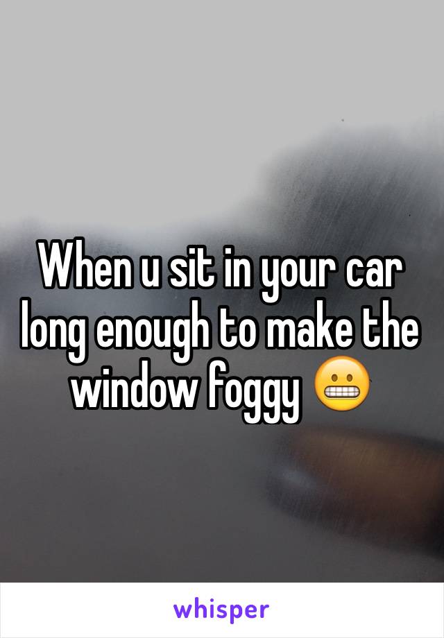 When u sit in your car long enough to make the window foggy 😬