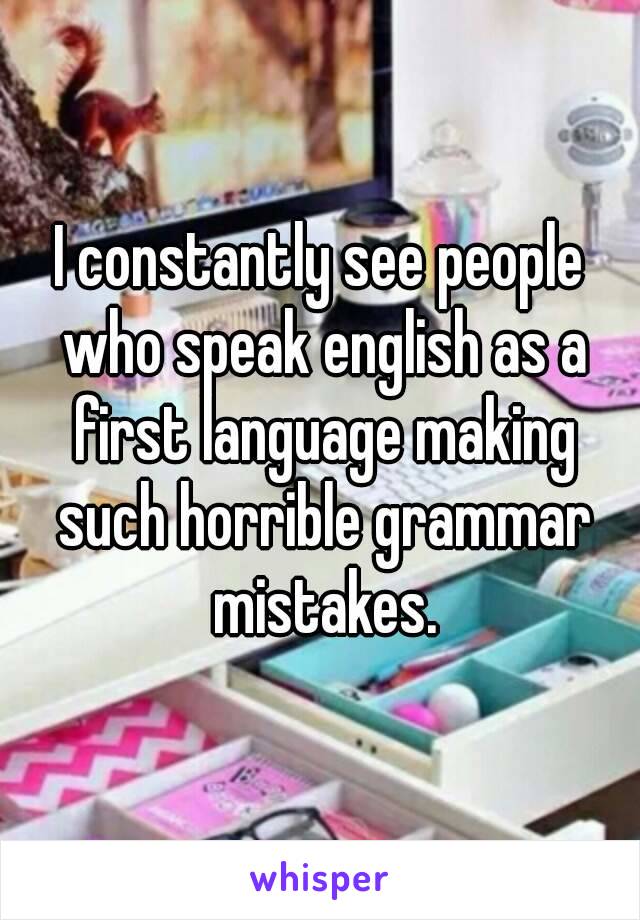 I constantly see people who speak english as a first language making such horrible grammar mistakes.
