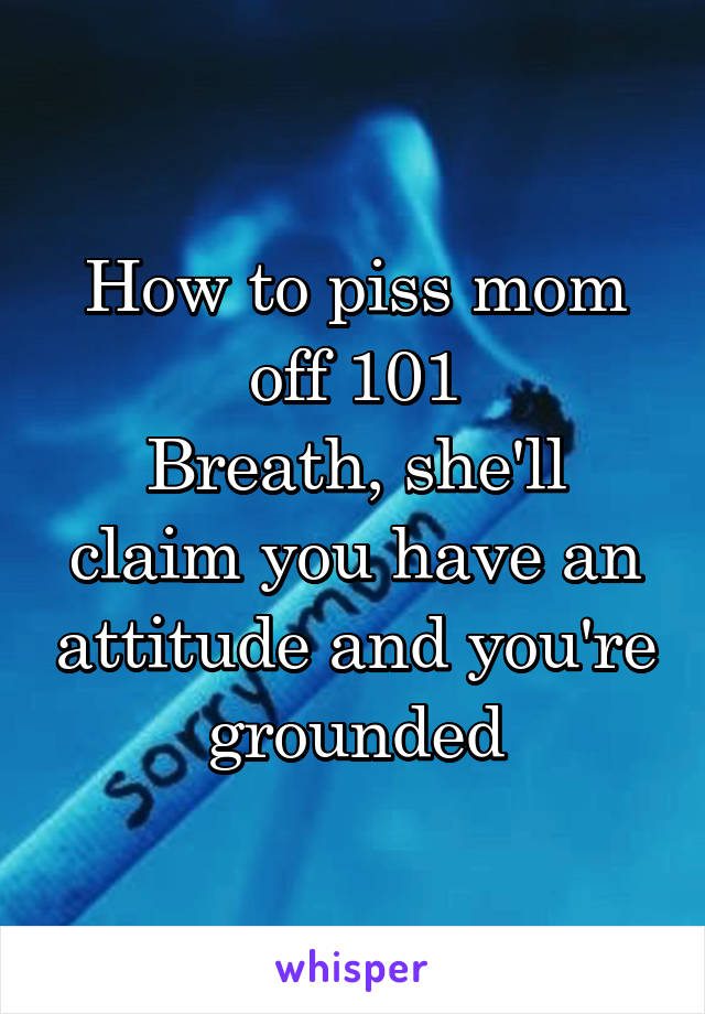 How to piss mom off 101
Breath, she'll claim you have an attitude and you're grounded