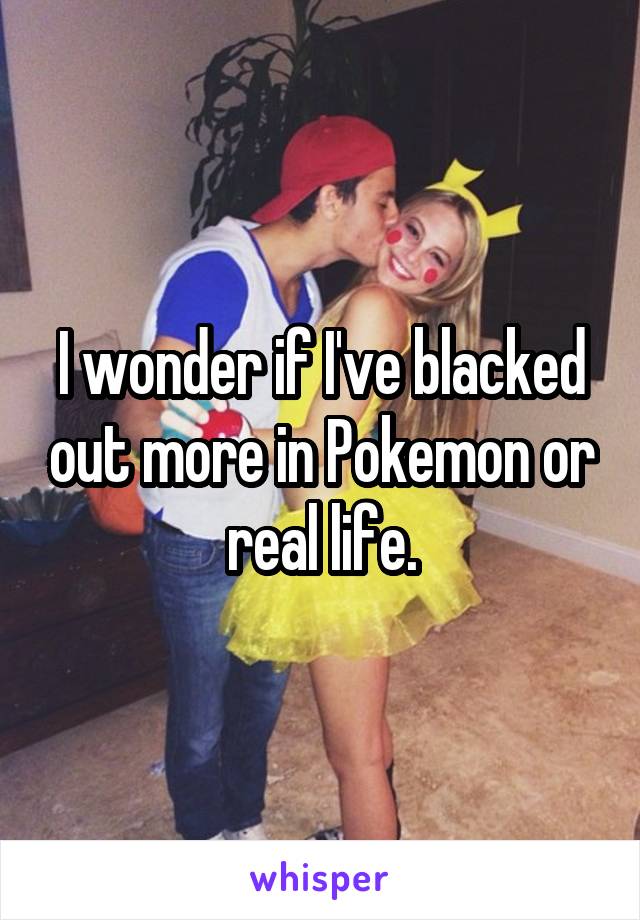 I wonder if I've blacked out more in Pokemon or real life.