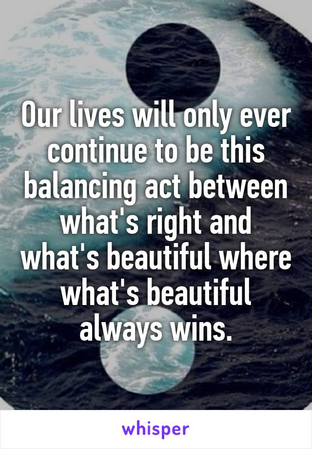 Our lives will only ever continue to be this balancing act between what's right and what's beautiful where what's beautiful always wins.