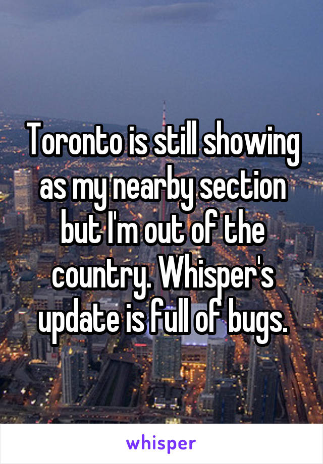Toronto is still showing as my nearby section but I'm out of the country. Whisper's update is full of bugs.