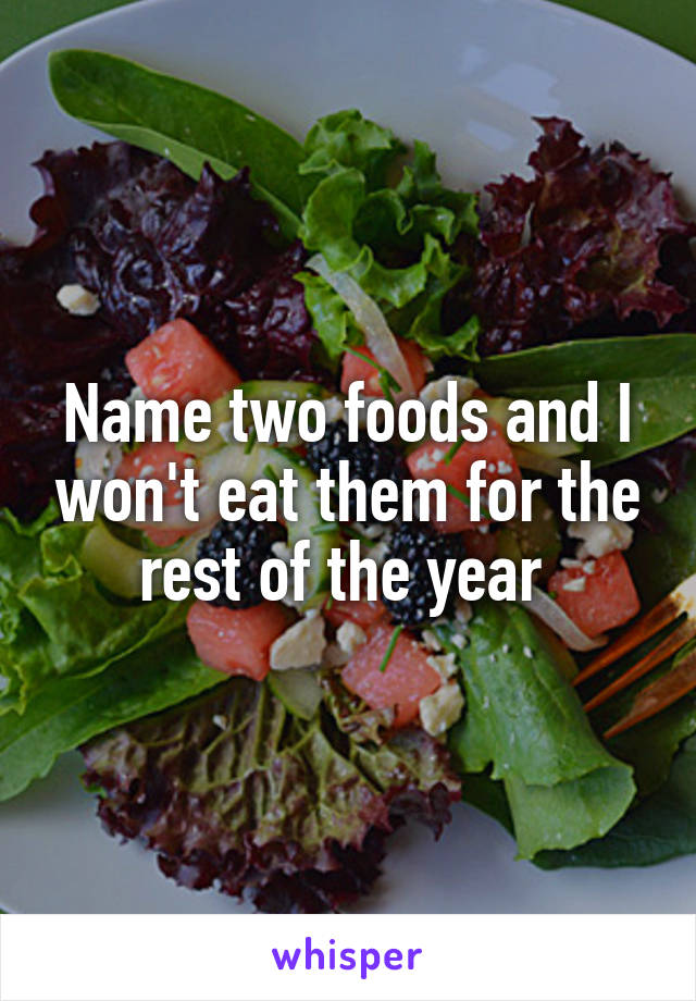 Name two foods and I won't eat them for the rest of the year 