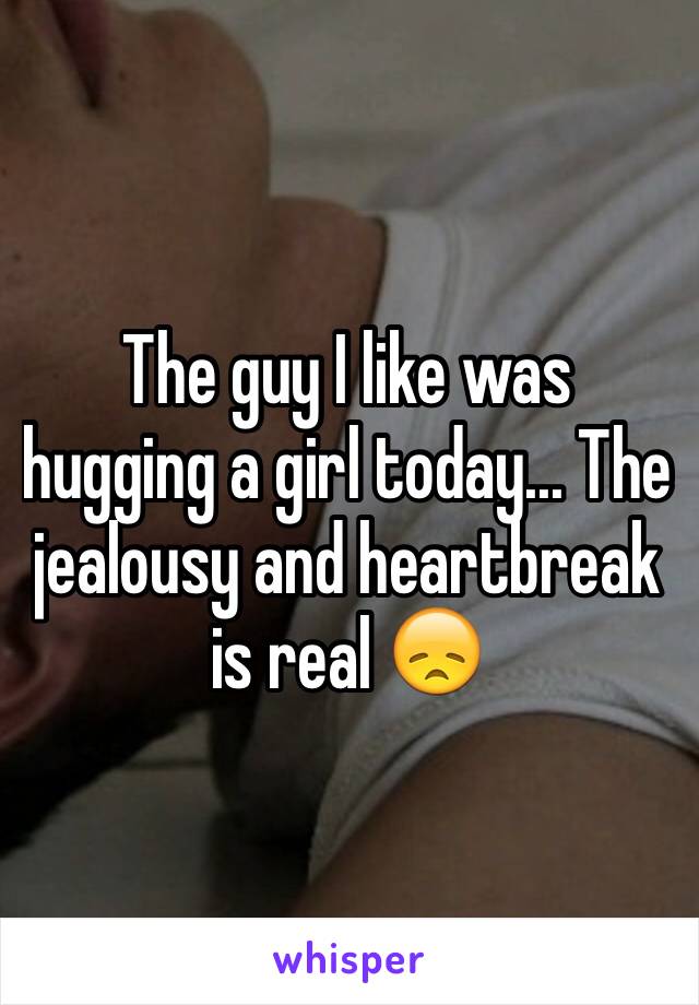 The guy I like was hugging a girl today... The jealousy and heartbreak is real 😞