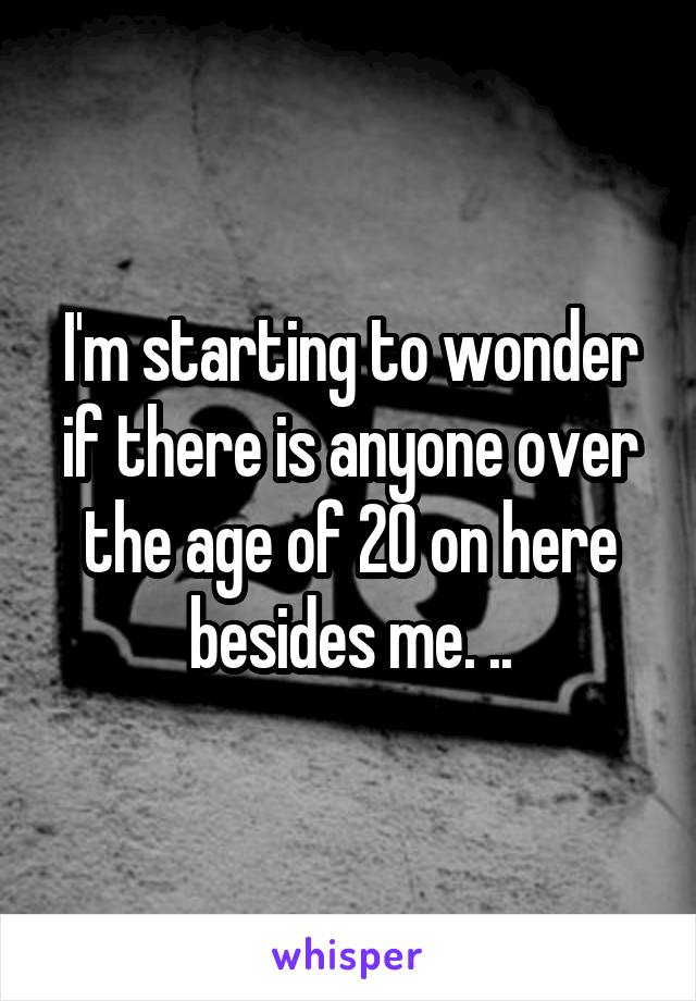 I'm starting to wonder if there is anyone over the age of 20 on here besides me. ..