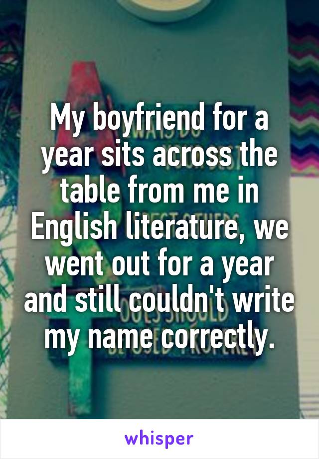 My boyfriend for a year sits across the table from me in English literature, we went out for a year and still couldn't write my name correctly.