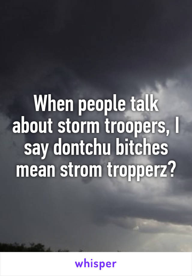 When people talk about storm troopers, I say dontchu bitches mean strom tropperz?