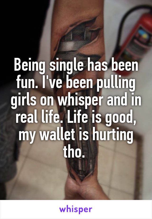 Being single has been fun. I've been pulling girls on whisper and in real life. Life is good, my wallet is hurting tho. 