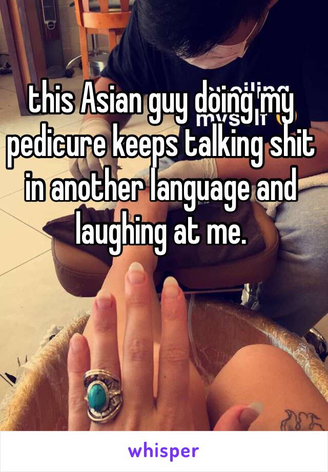 this Asian guy doing my pedicure keeps talking shit in another language and laughing at me. 