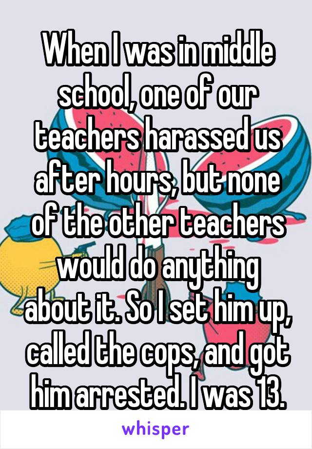 When I was in middle school, one of our teachers harassed us after hours, but none of the other teachers would do anything about it. So I set him up, called the cops, and got him arrested. I was 13.
