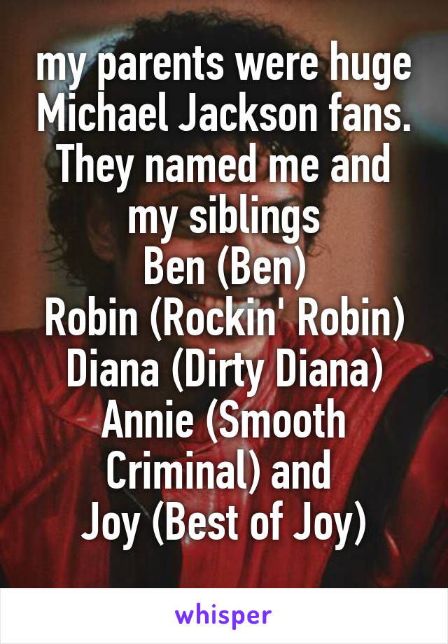 my parents were huge Michael Jackson fans. They named me and my siblings
Ben (Ben)
Robin (Rockin' Robin)
Diana (Dirty Diana)
Annie (Smooth Criminal) and 
Joy (Best of Joy)
