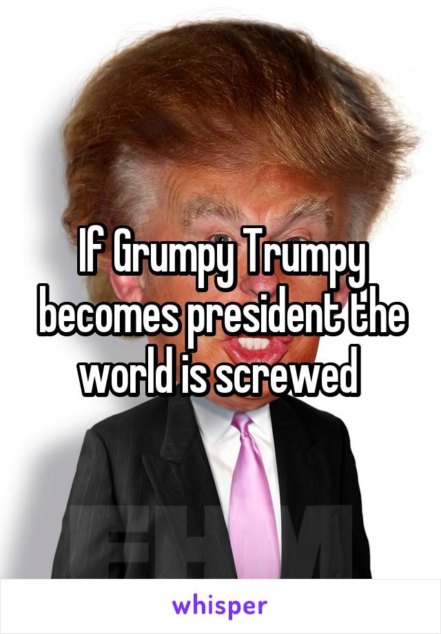 If Grumpy Trumpy becomes president the world is screwed 