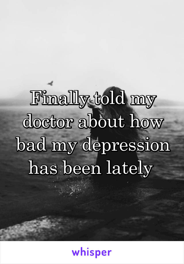 Finally told my doctor about how bad my depression has been lately 
