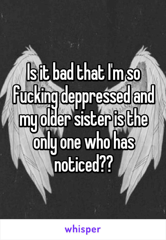 Is it bad that I'm so fucking deppressed and my older sister is the only one who has noticed??