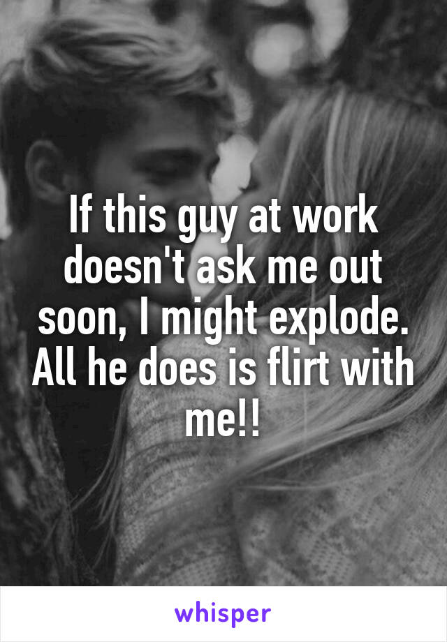 If this guy at work doesn't ask me out soon, I might explode. All he does is flirt with me!!