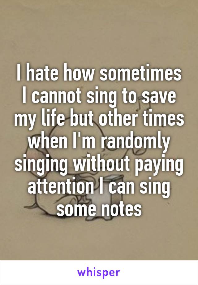 I hate how sometimes I cannot sing to save my life but other times when I'm randomly singing without paying attention I can sing some notes