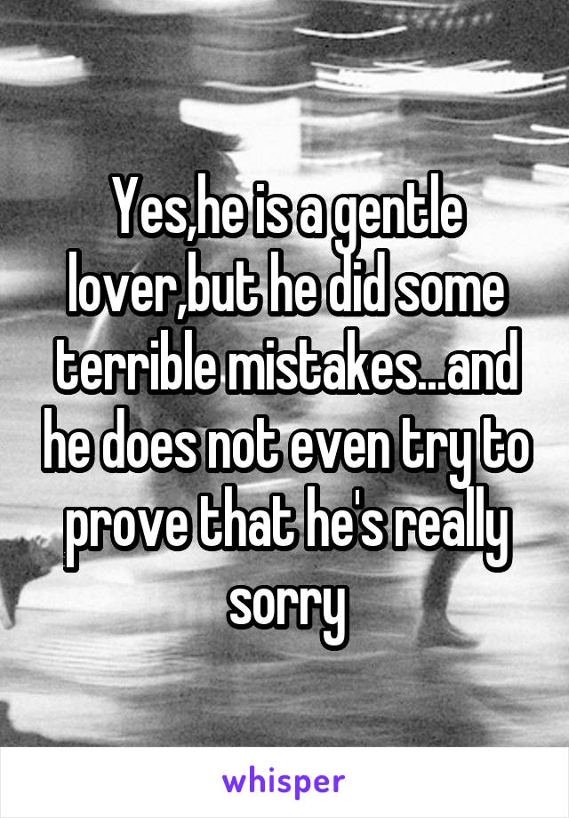 Yes,he is a gentle lover,but he did some terrible mistakes...and he does not even try to prove that he's really sorry