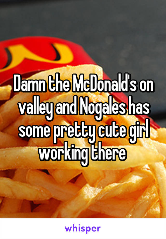 Damn the McDonald's on valley and Nogales has some pretty cute girl working there 