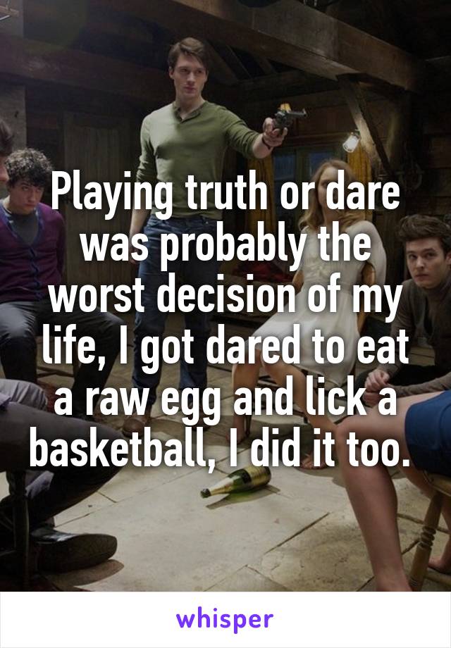 Playing truth or dare was probably the worst decision of my life, I got dared to eat a raw egg and lick a basketball, I did it too. 