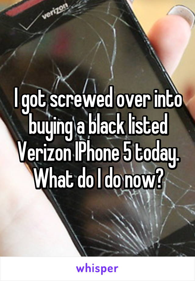 I got screwed over into buying a black listed Verizon IPhone 5 today.
What do I do now?