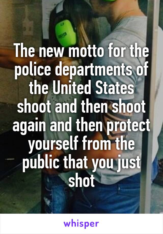 The new motto for the police departments of the United States shoot and then shoot again and then protect yourself from the public that you just shot