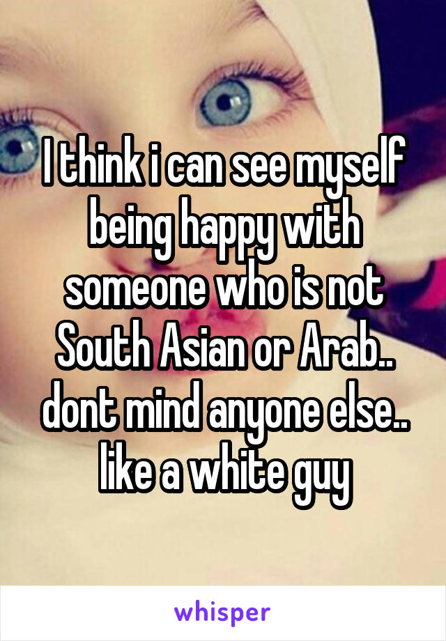 I think i can see myself being happy with someone who is not South Asian or Arab.. dont mind anyone else.. like a white guy