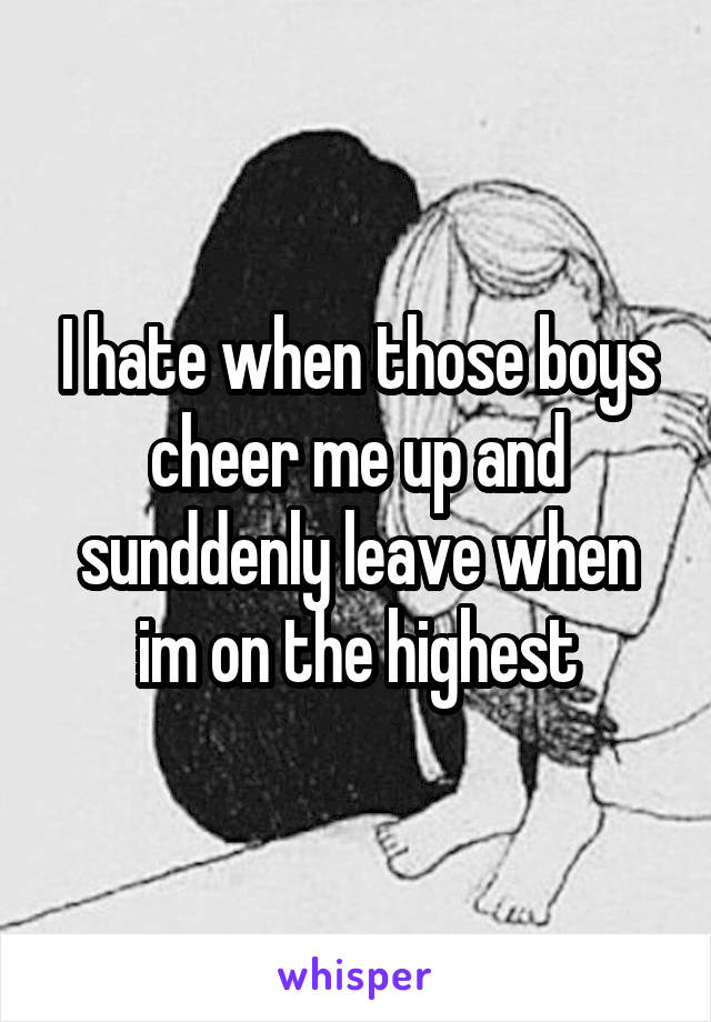 I hate when those boys cheer me up and sunddenly leave when im on the highest