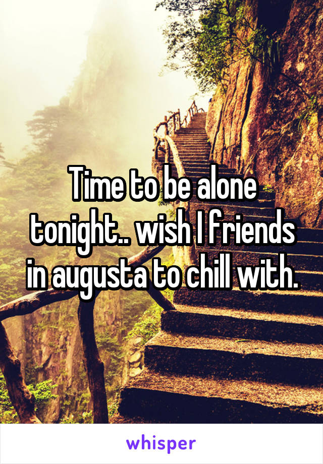 Time to be alone tonight.. wish I friends in augusta to chill with.