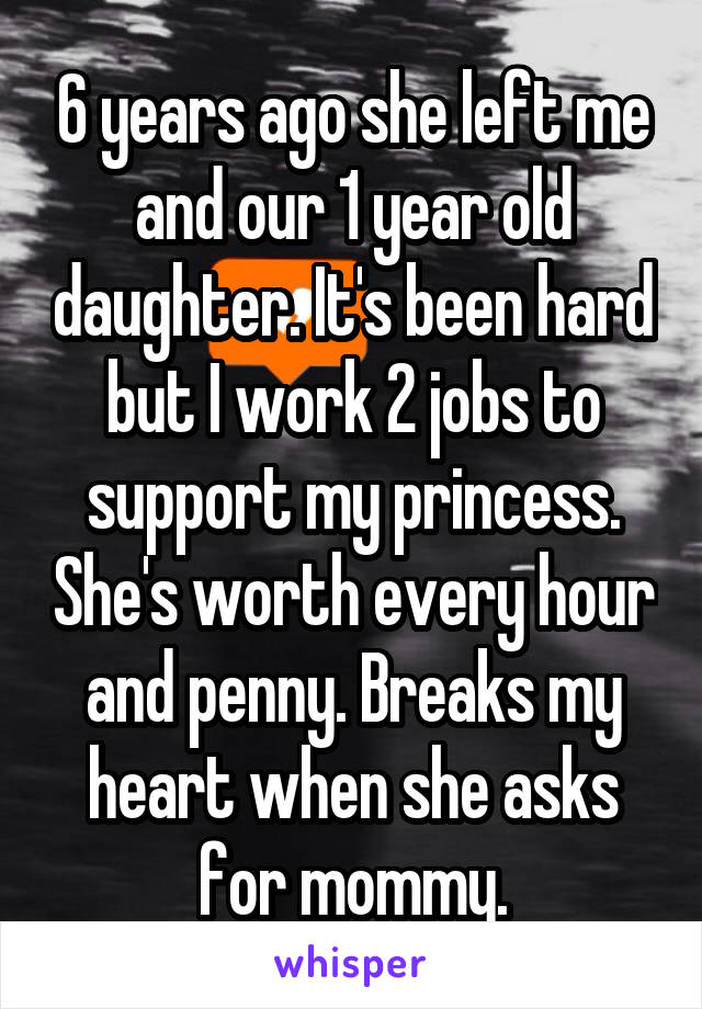 6 years ago she left me and our 1 year old daughter. It's been hard but I work 2 jobs to support my princess. She's worth every hour and penny. Breaks my heart when she asks for mommy.