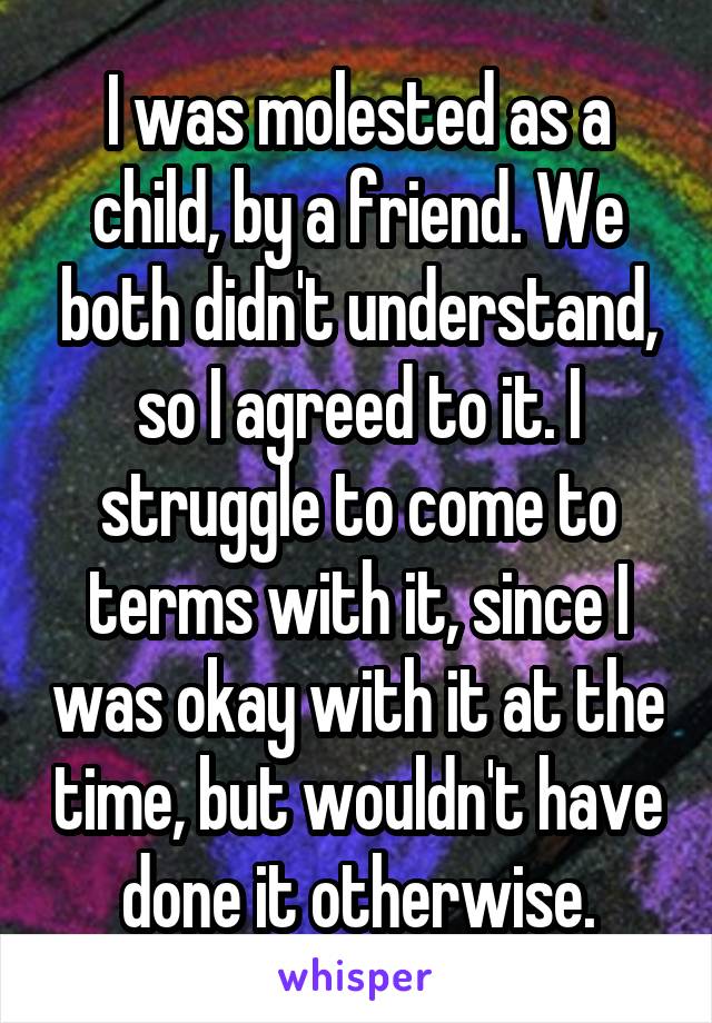 I was molested as a child, by a friend. We both didn't understand, so I agreed to it. I struggle to come to terms with it, since I was okay with it at the time, but wouldn't have done it otherwise.