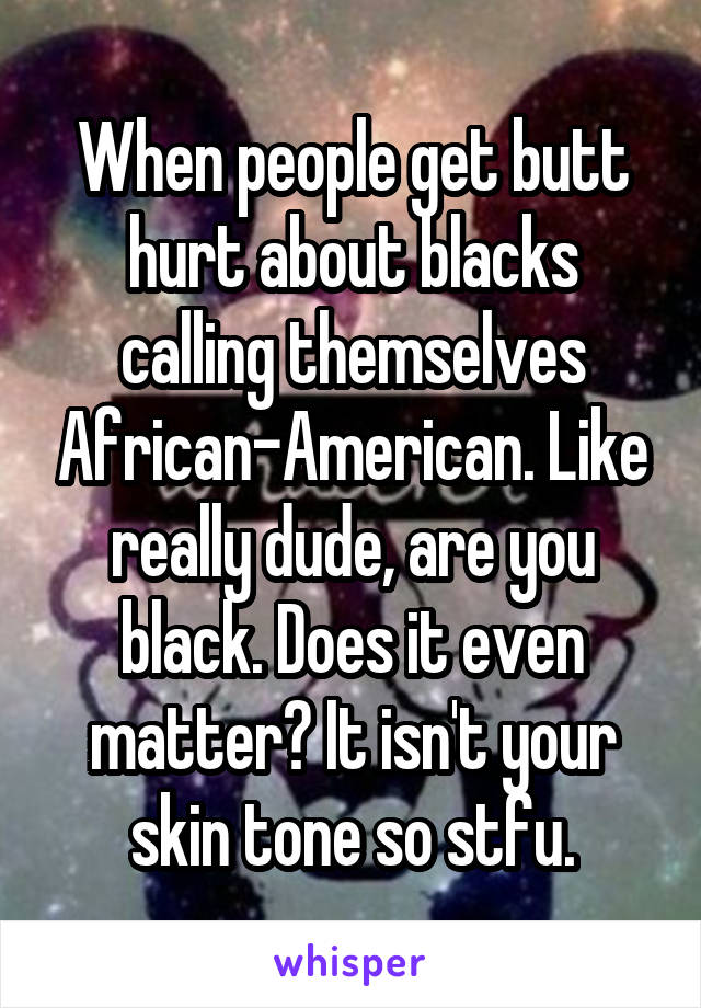 When people get butt hurt about blacks calling themselves African-American. Like really dude, are you black. Does it even matter? It isn't your skin tone so stfu.