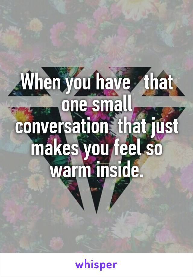 When you have   that one small conversation  that just makes you feel so warm inside.
