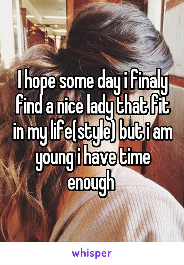 I hope some day i finaly find a nice lady that fit in my life(style) but i am young i have time enough 