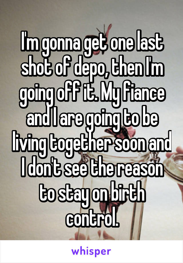 I'm gonna get one last shot of depo, then I'm going off it. My fiance and I are going to be living together soon and I don't see the reason to stay on birth control.