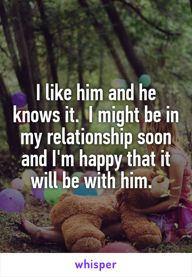 I like him and he knows it.  I might be in my relationship soon and I'm happy that it will be with him.  