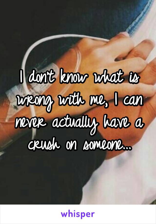 I don't know what is wrong with me, I can never actually have a crush on someone...