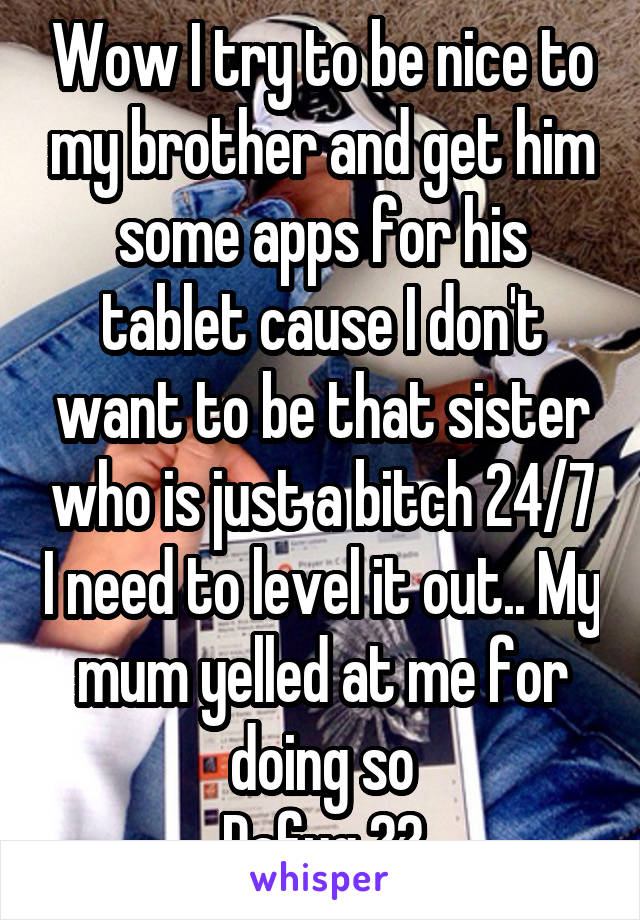 Wow I try to be nice to my brother and get him some apps for his tablet cause I don't want to be that sister who is just a bitch 24/7 I need to level it out.. My mum yelled at me for doing so
Dafuq ??
