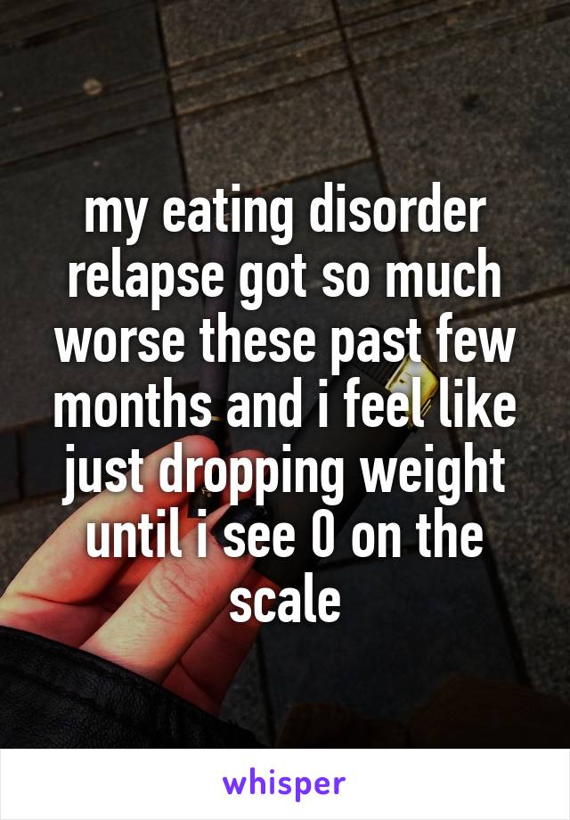 my eating disorder relapse got so much worse these past few months and i feel like just dropping weight until i see 0 on the scale