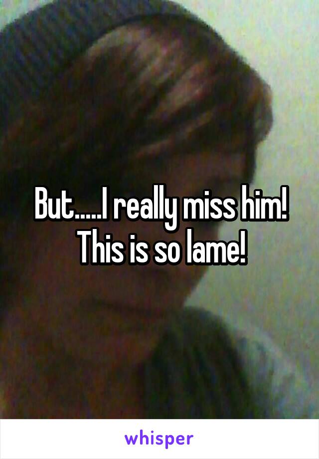 But.....I really miss him! This is so lame!