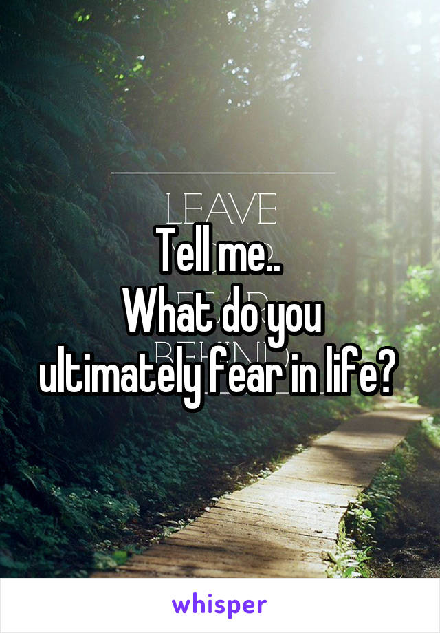 Tell me.. 
What do you ultimately fear in life? 