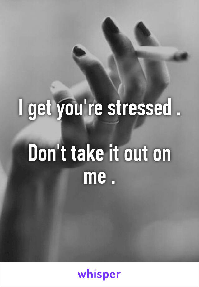 I get you're stressed .

Don't take it out on me .