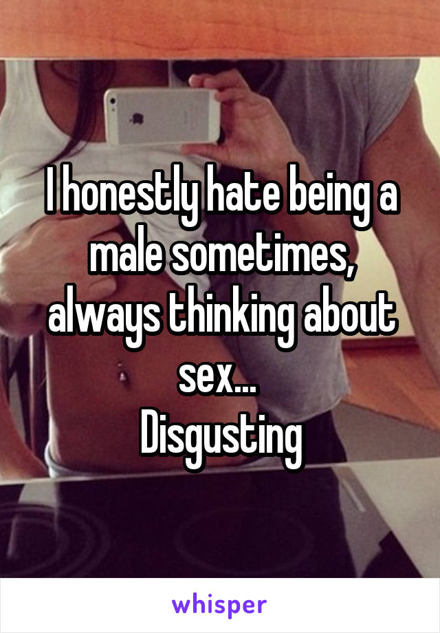 I honestly hate being a male sometimes, always thinking about sex... 
Disgusting