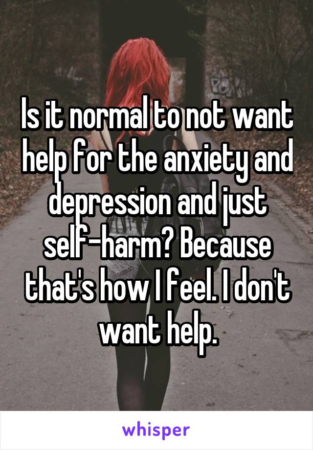Is it normal to not want help for the anxiety and depression and just self-harm? Because that's how I feel. I don't want help.