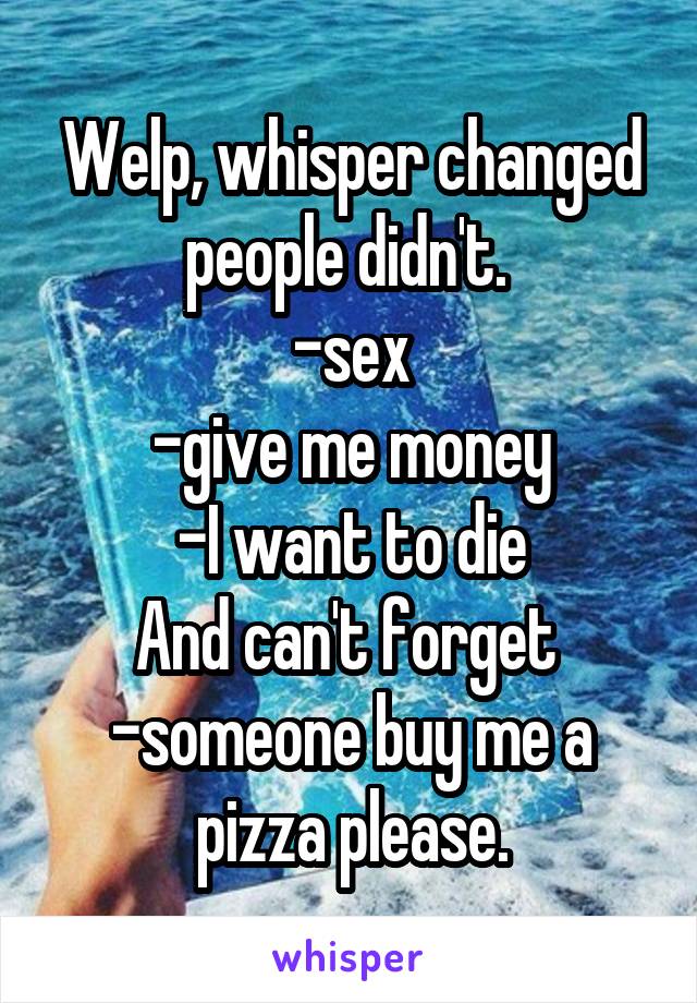 Welp, whisper changed people didn't. 
-sex
-give me money
-I want to die
And can't forget 
-someone buy me a pizza please.