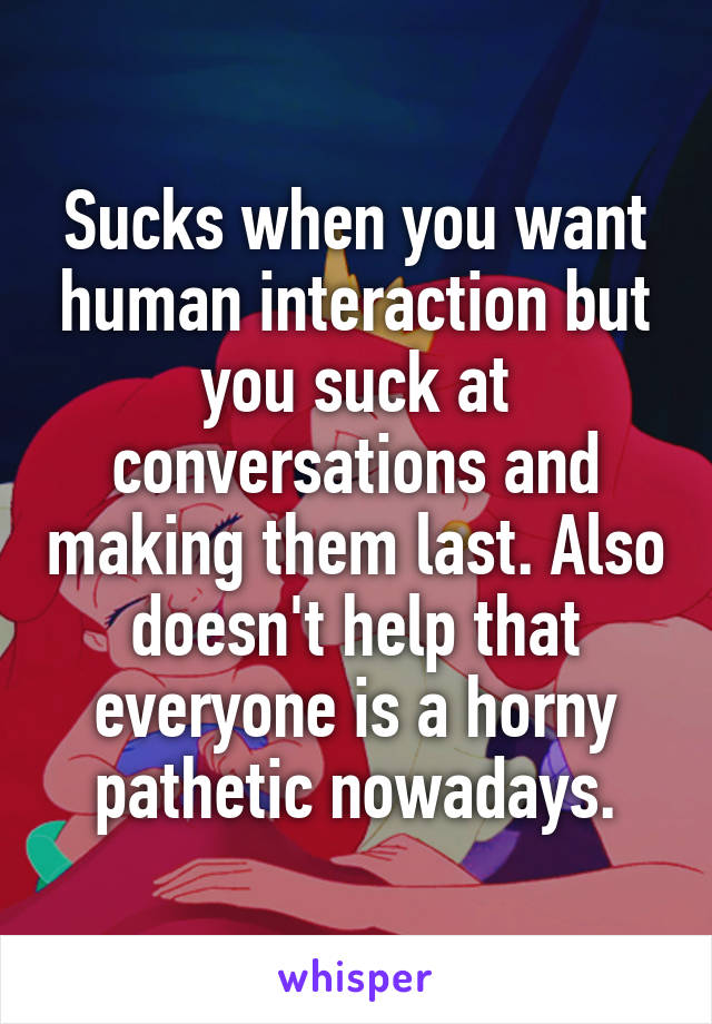 Sucks when you want human interaction but you suck at conversations and making them last. Also doesn't help that everyone is a horny pathetic nowadays.