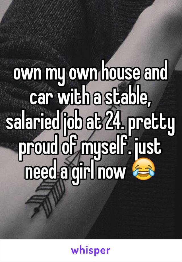 own my own house and car with a stable, salaried job at 24. pretty proud of myself. just need a girl now 😂