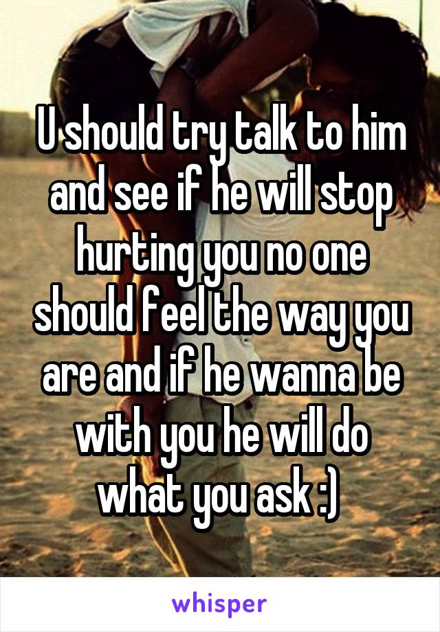 U should try talk to him and see if he will stop hurting you no one should feel the way you are and if he wanna be with you he will do what you ask :) 
