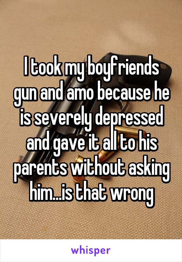 I took my boyfriends gun and amo because he is severely depressed and gave it all to his parents without asking him...is that wrong